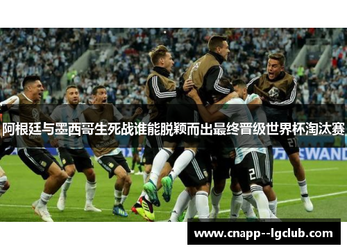 阿根廷与墨西哥生死战谁能脱颖而出最终晋级世界杯淘汰赛