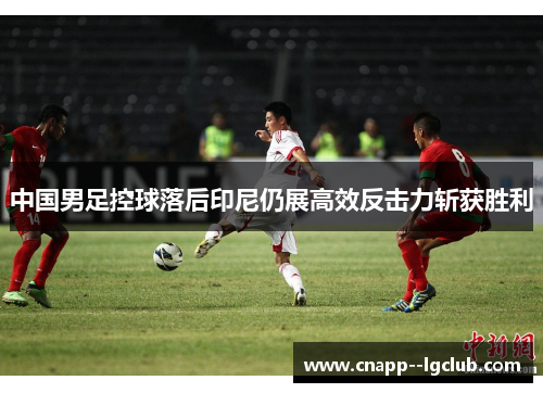中国男足控球落后印尼仍展高效反击力斩获胜利 中国男足控球落后印尼仍展高效反击力斩获胜利
