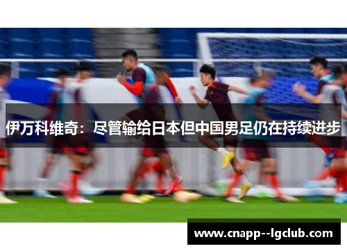 伊万科维奇：尽管输给日本但中国男足仍在持续进步