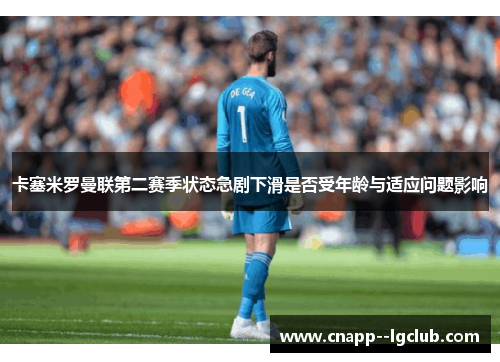 卡塞米罗曼联第二赛季状态急剧下滑是否受年龄与适应问题影响 卡塞米罗曼联第二赛季状态急剧下滑是否受年龄与适应问题影响