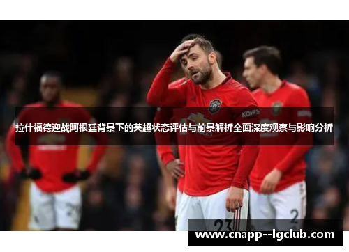 拉什福德迎战阿根廷背景下的英超状态评估与前景解析全面深度观察与影响分析 拉什福德迎战阿根廷背景下的英超状态评估与前景解析全面深度观察与影响分析